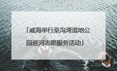 威海举行桑沟湾湿地公园巡河志愿服务活动